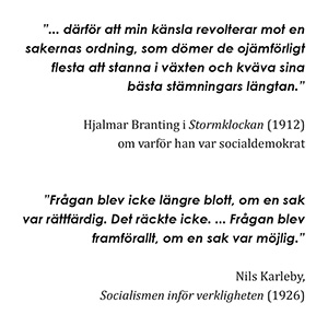 "...därför att min känsla revolterar mot en sakernas ordning, som dömer de ojämförligt flesta att stanna i växten och kväva sina bästa stämningars längtan." - Hjalmar Branting i Stormklockan (1912) om varför han var socialdemokrat. "Frågan blev icke längre blott, om en sak var rättfärdig. Det räckte icke. ... Frågan blev framför allt, om en sak var möjlig." - Nils Karleby, Socialismen inför verkligheten (1926)